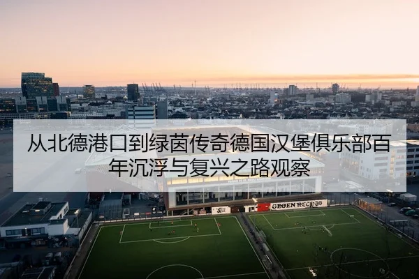 从北德港口到绿茵传奇德国汉堡俱乐部百年沉浮与复兴之路观察