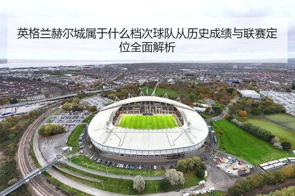 英格兰赫尔城属于什么档次球队从历史成绩与联赛定位全面解析
