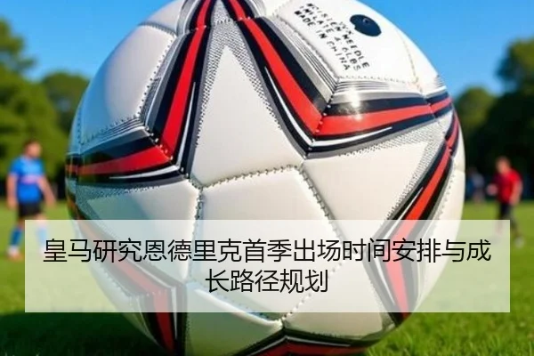 皇马研究恩德里克首季出场时间安排与成长路径规划